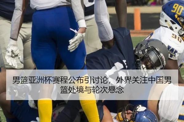 男篮亚洲杯赛程公布引讨论，外界关注中国男篮处境与轮次悬念